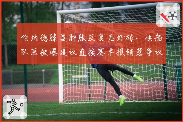 伦纳德膝盖肿胀反复无好转，快船队医被爆建议直接赛季报销惹争议