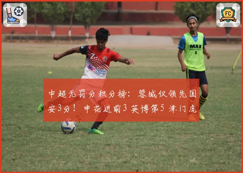 中超无罚分积分榜：蓉城仅领先国安3分！申花进前3 英博第5 津门虎第7