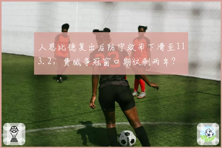 人恩比德复出后防守效率下滑至113.2，费城争冠窗口期仅剩两年？