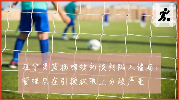 辽宁男篮杨鸣续约谈判陷入僵局，管理层在引援权限上分歧严重