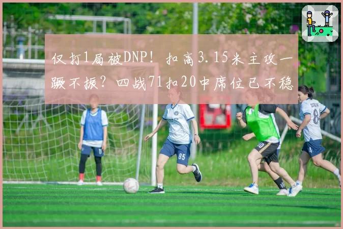 仅打1局被DNP！扣高3.15米主攻一蹶不振？四战71扣20中席位已不稳