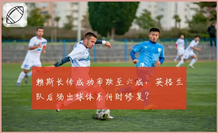 赖斯长传成功率跌至六成，英格兰队后场出球体系何时修复？