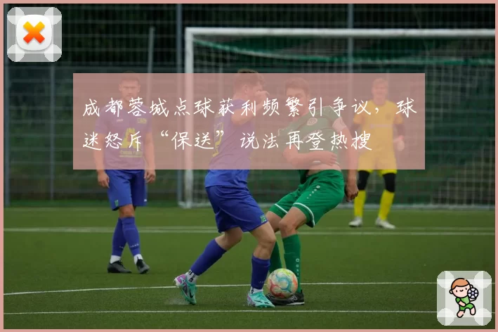 成都蓉城点球获利频繁引争议,球迷怒斥“保送”说法再登热搜