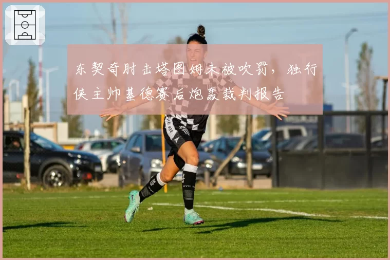 东契奇肘击塔图姆未被吹罚，独行侠主帅基德赛后炮轰裁判报告