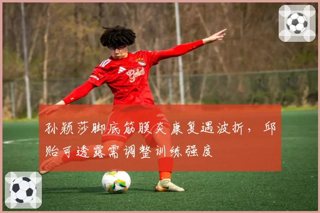 孙颖莎脚底筋膜炎康复遇波折,邱贻可透露需调整训练强度