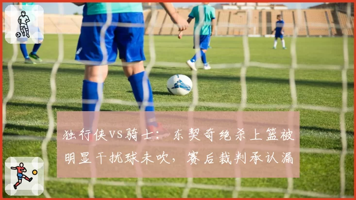 独行侠vs骑士：东契奇绝杀上篮被明显干扰球未吹，赛后裁判承认漏判引独行侠管理层震怒
