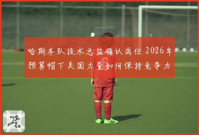 哈斯车队技术总监确认离任 2026年预算帽下美国力量如何保持竞争力