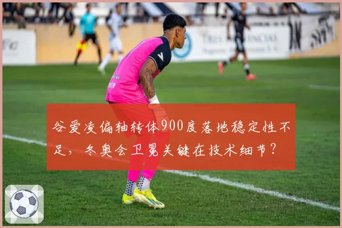 谷爱凌偏轴转体900度落地稳定性不足，冬奥会卫冕关键在技术细节？