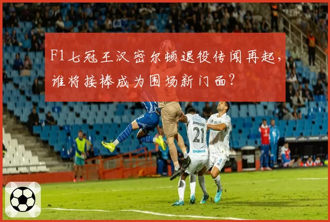 F1七冠王汉密尔顿退役传闻再起，谁将接棒成为围场新门面？