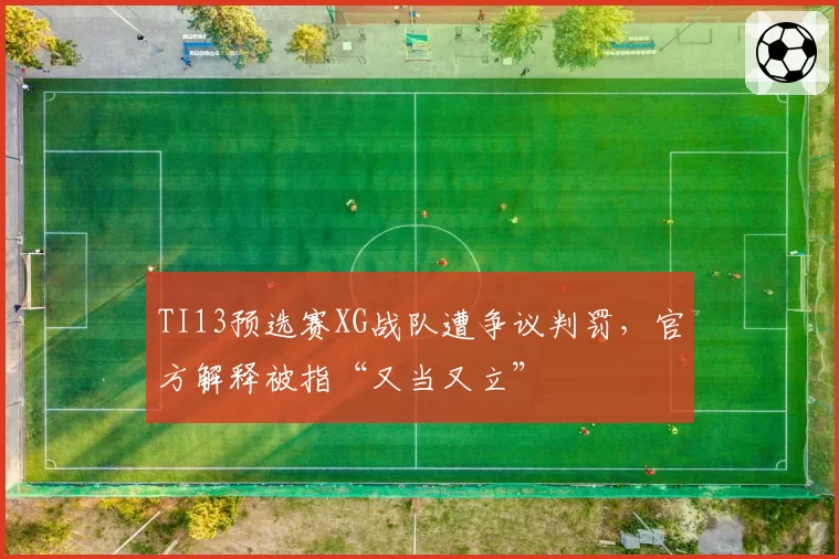 TI13预选赛XG战队遭争议判罚，官方解释被指“又当又立”