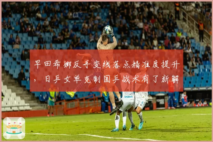 早田希娜反手变线落点精准度提升，日乒女单克制国乒战术有了新解法？