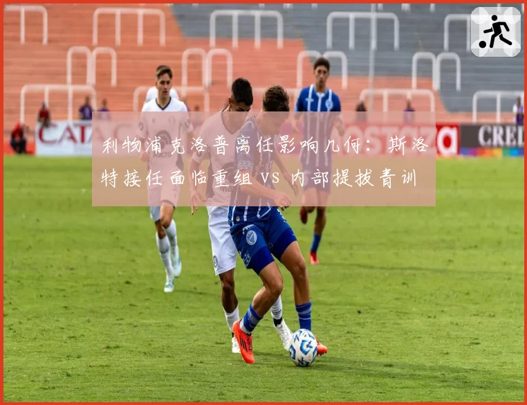 利物浦克洛普离任影响几何：斯洛特接任面临重组 vs 内部提拔青训教练