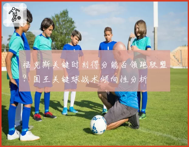 福克斯关键时刻得分能否领跑联盟？国王关键球战术倾向性分析