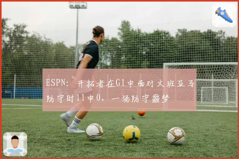 ESPN：开拓者在G1中面对文班亚马防守时11中0，一场防守噩梦