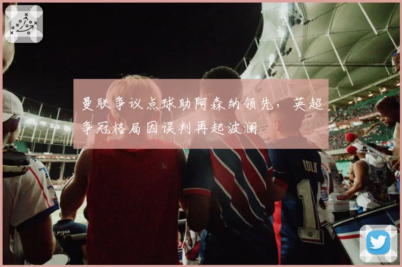 曼联争议点球助阿森纳领先，英超争冠格局因误判再起波澜