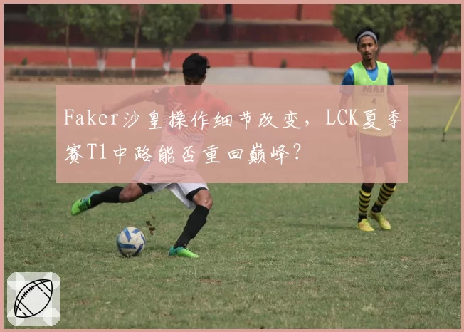 Faker沙皇操作细节改变，LCK夏季赛T1中路能否重回巅峰？