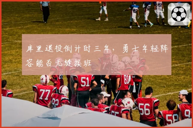 库里退役倒计时三年,勇士年轻阵容能否无缝接班