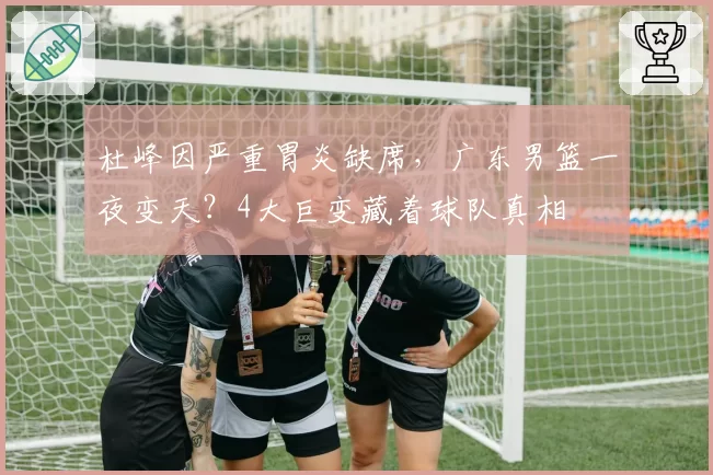 杜峰因严重胃炎缺席，广东男篮一夜变天？4大巨变藏着球队真相