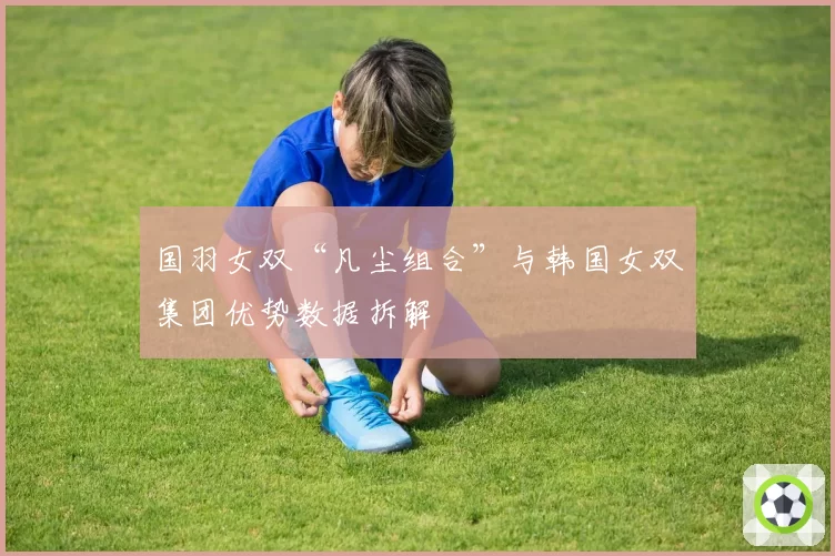 国羽女双“凡尘组合”与韩国女双集团优势数据拆解