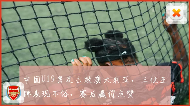 中国U19男足击败澳大利亚,三位王牌表现不俗,赛后赢得点赞