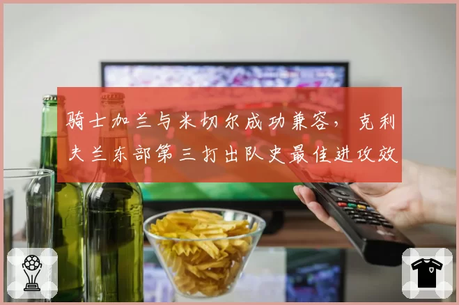 骑士加兰与米切尔成功兼容，克利夫兰东部第三打出队史最佳进攻效率