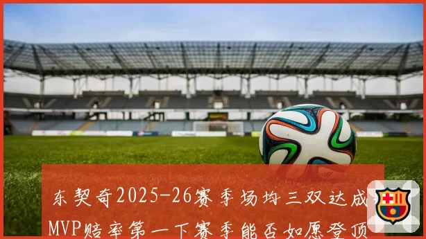 东契奇2025-26赛季场均三双达成，MVP赔率第一下赛季能否如愿登顶