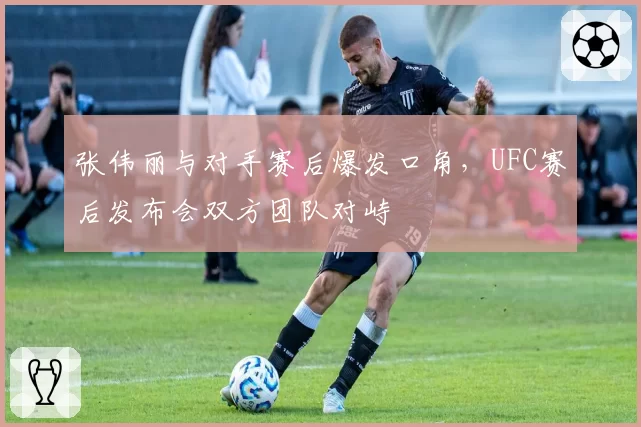 张伟丽与对手赛后爆发口角,UFC赛后发布会双方团队对峙
