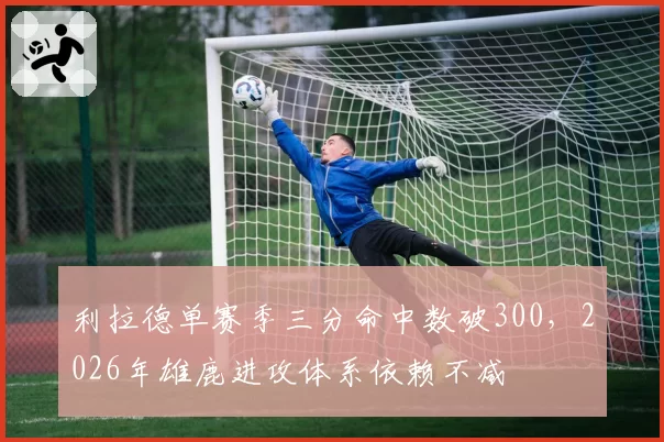 利拉德单赛季三分命中数破300，2026年雄鹿进攻体系依赖不减