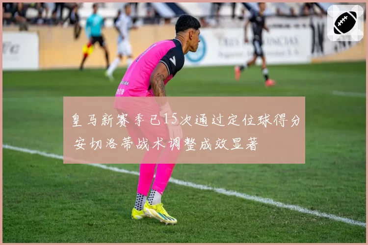 皇马新赛季已15次通过定位球得分 安切洛蒂战术调整成效显著