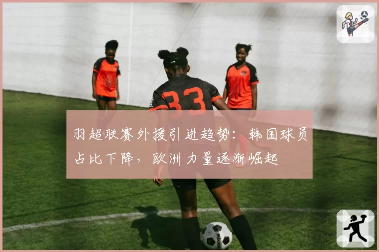 羽超联赛外援引进趋势:韩国球员占比下降,欧洲力量逐渐崛起