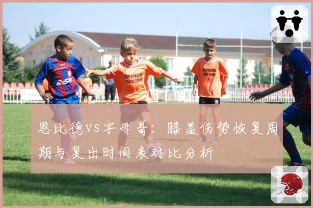 恩比德vs字母哥:膝盖伤势恢复周期与复出时间表对比分析