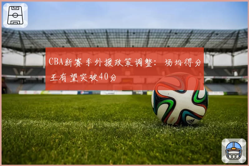 CBA新赛季外援政策调整：场均得分王有望突破40分