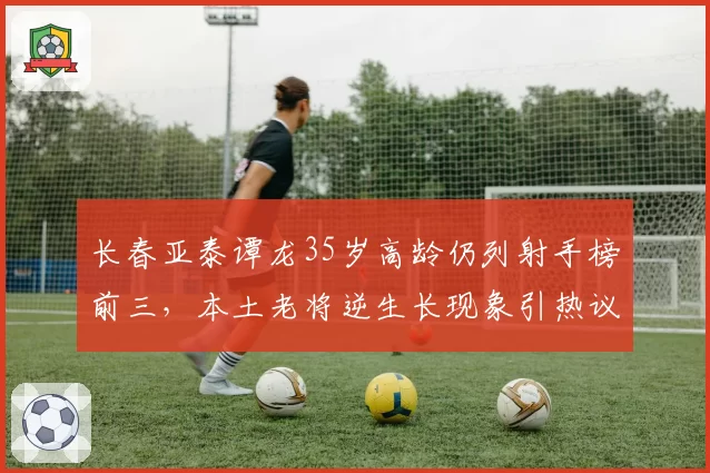 长春亚泰谭龙35岁高龄仍列射手榜前三，本土老将逆生长现象引热议