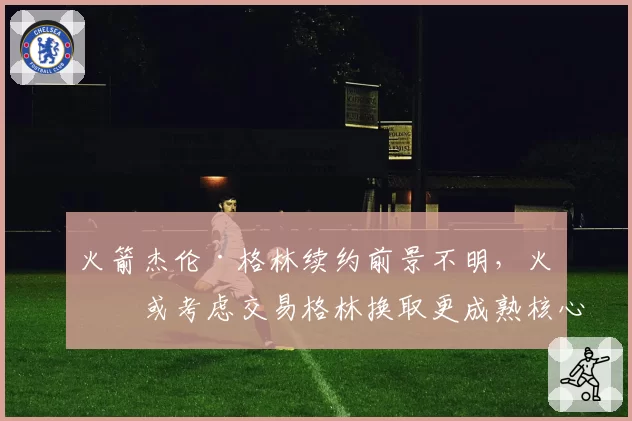 火箭杰伦·格林续约前景不明，火箭或考虑交易格林换取更成熟核心