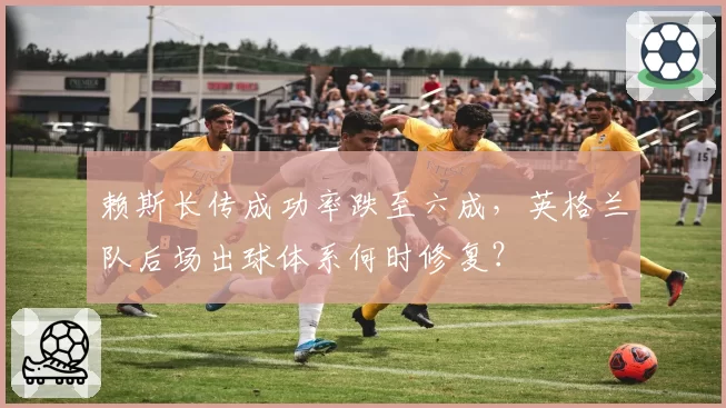赖斯长传成功率跌至六成，英格兰队后场出球体系何时修复？