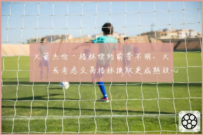火箭杰伦·格林续约前景不明，火箭或考虑交易格林换取更成熟核心