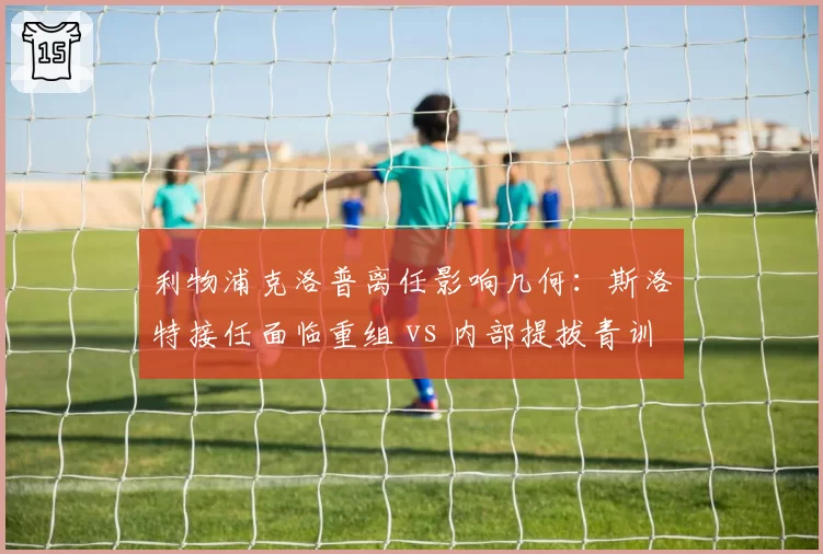 利物浦克洛普离任影响几何:斯洛特接任面临重组 vs 内部提拔青训教练