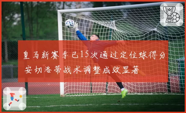 皇马新赛季已15次通过定位球得分 安切洛蒂战术调整成效显著