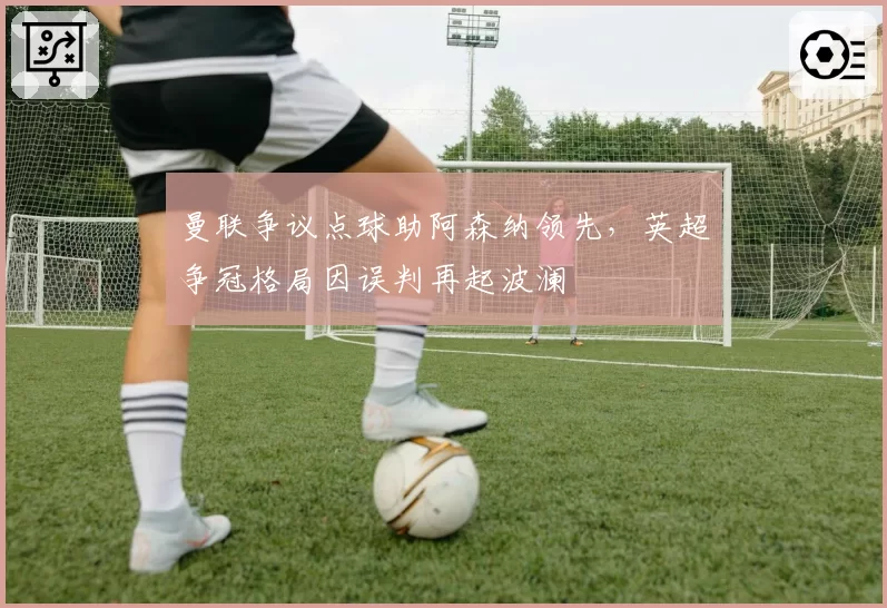 曼联争议点球助阿森纳领先，英超争冠格局因误判再起波澜