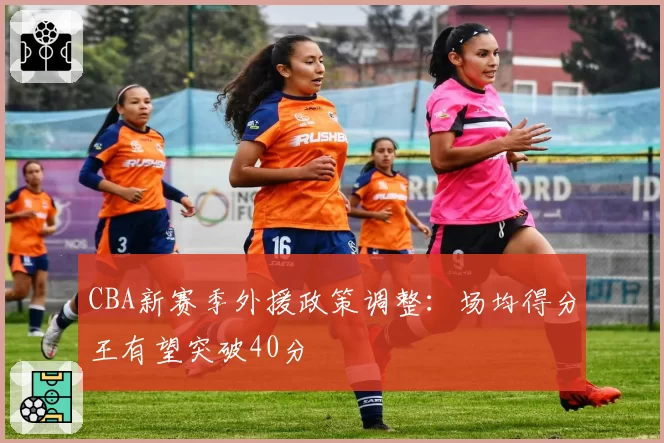 CBA新赛季外援政策调整：场均得分王有望突破40分