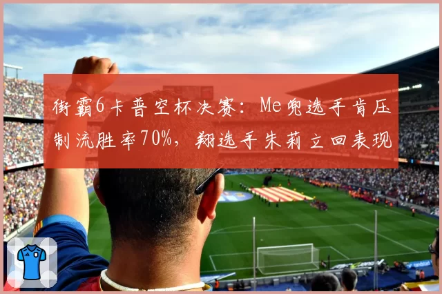 街霸6卡普空杯决赛：Me兜选手肯压制流胜率70%，翔选手朱莉立回表现成关键