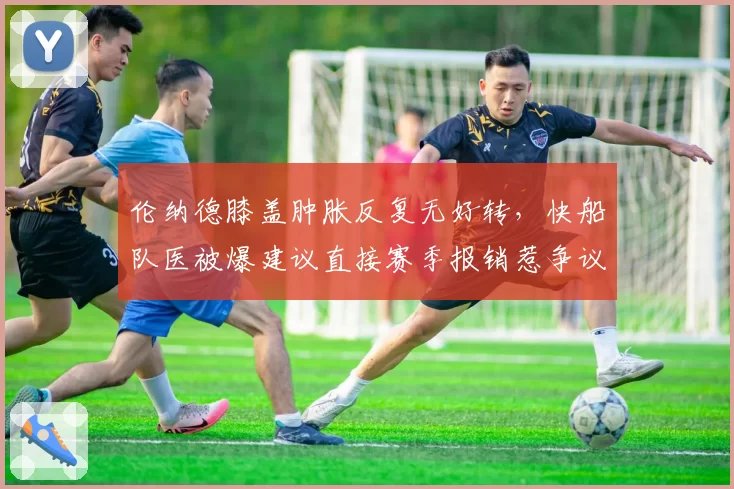 伦纳德膝盖肿胀反复无好转，快船队医被爆建议直接赛季报销惹争议