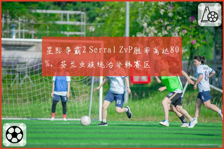 星际争霸2 Serral ZvP胜率高达80%，芬兰虫族统治非韩赛区