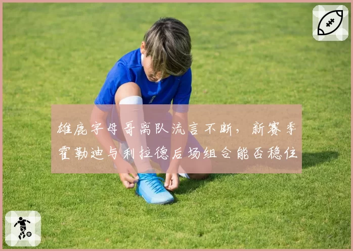 雄鹿字母哥离队流言不断，新赛季霍勒迪与利拉德后场组合能否稳住军心？