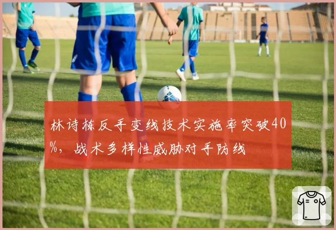 林诗栋反手变线技术实施率突破40%，战术多样性威胁对手防线