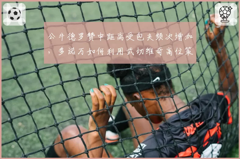 公牛德罗赞中距离受包夹频次增加，多诺万如何利用武切维奇高位策应破局？