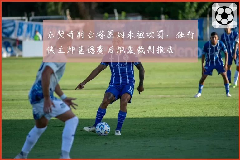 东契奇肘击塔图姆未被吹罚，独行侠主帅基德赛后炮轰裁判报告