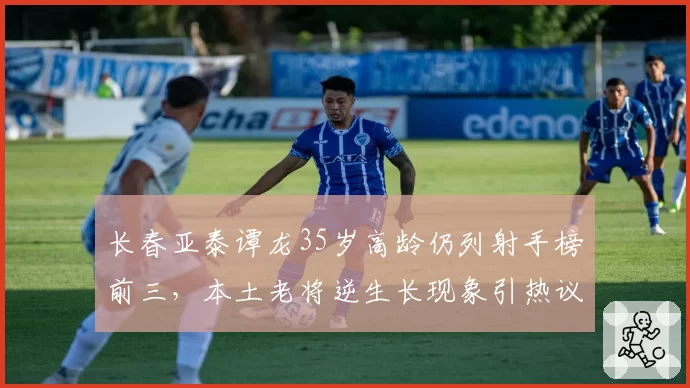 长春亚泰谭龙35岁高龄仍列射手榜前三，本土老将逆生长现象引热议
