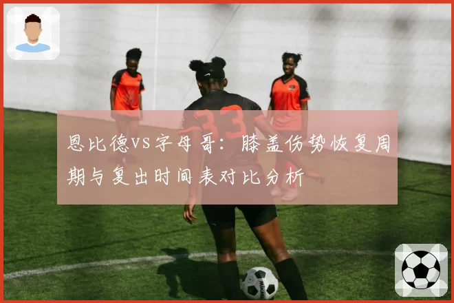 恩比德vs字母哥:膝盖伤势恢复周期与复出时间表对比分析