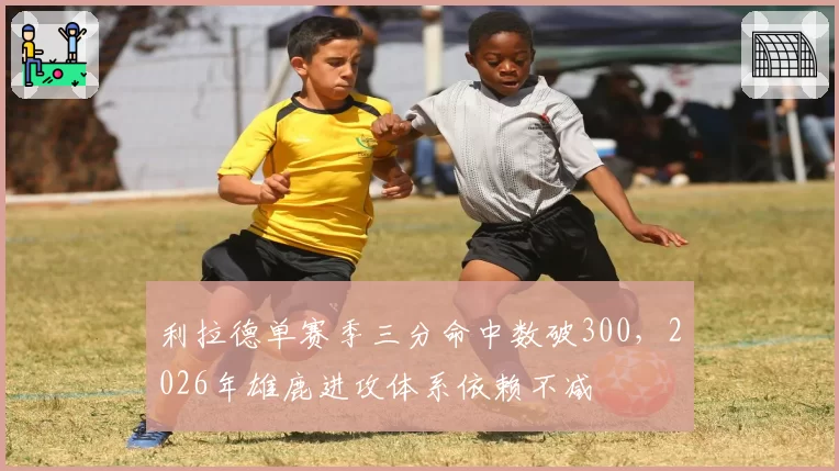 利拉德单赛季三分命中数破300，2026年雄鹿进攻体系依赖不减